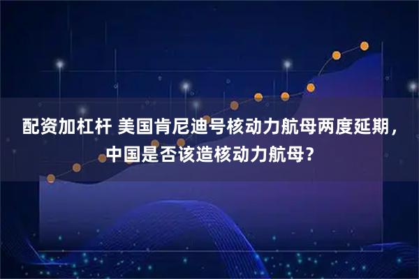 配资加杠杆 美国肯尼迪号核动力航母两度延期，中国是否该造核动力航母？