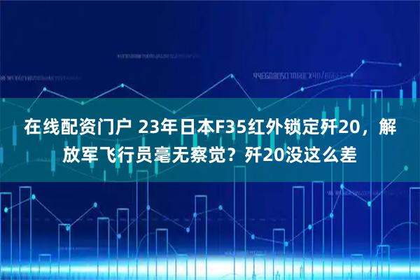 在线配资门户 23年日本F35红外锁定歼20,解放军飞行员毫无察觉?歼20没这么差