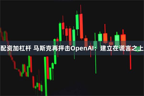 配资加杠杆 马斯克再抨击OpenAI:建立在谎言之上