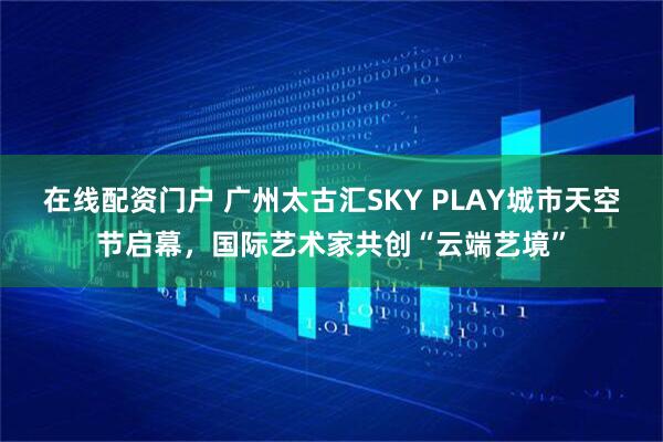 在线配资门户 广州太古汇SKY PLAY城市天空节启幕,国际艺术家共创“云端艺境”