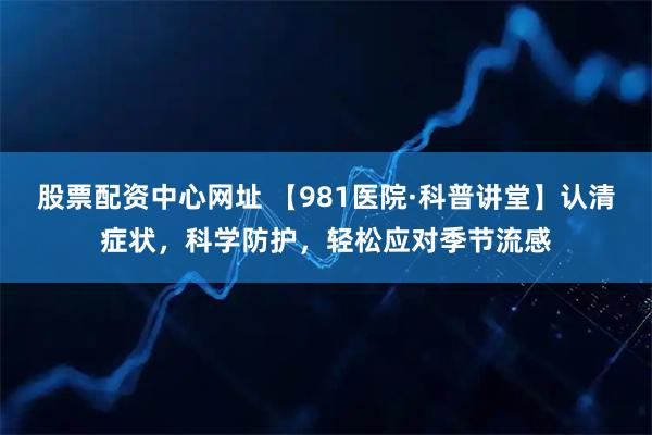 股票配资中心网址 【981医院·科普讲堂】认清症状,科学防护,轻松应对季节流感