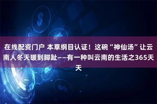 在线配资门户 本草纲目认证!这碗“神仙汤”让云南人冬天暖到脚趾——有一种叫云南的生活之365天