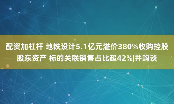 配资加杠杆 地铁设计5.1亿元溢价380%收购控股股东资产 标的关联销售占比超42%|并购谈
