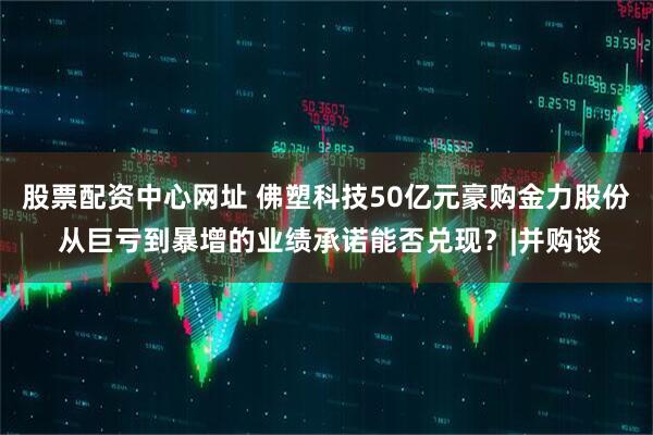 股票配资中心网址 佛塑科技50亿元豪购金力股份 从巨亏到暴增的业绩承诺能否兑现?|并购谈