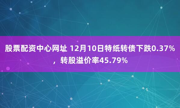 股票配资中心网址 12月10日特纸转债下跌0.37%，转股溢价率45.79%