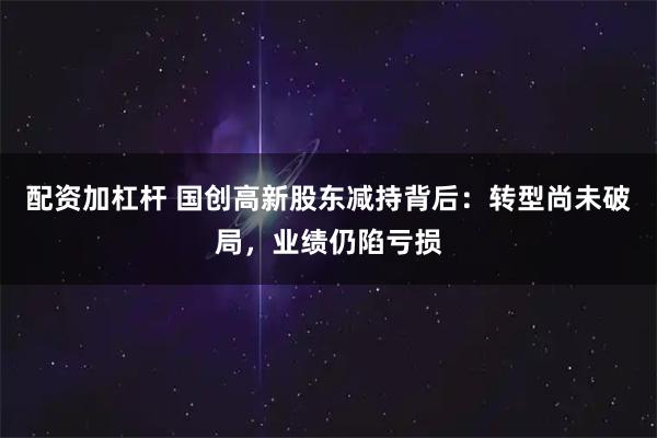 配资加杠杆 国创高新股东减持背后：转型尚未破局，业绩仍陷亏损