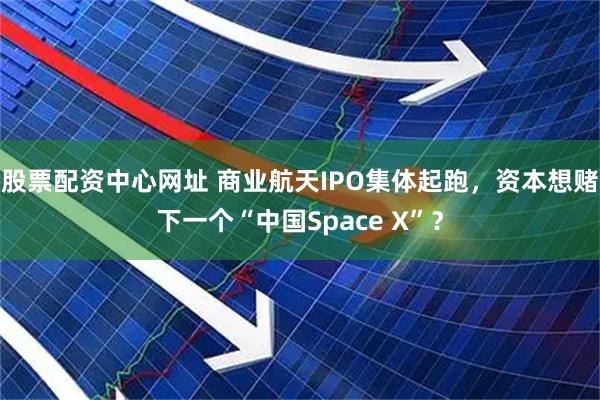 股票配资中心网址 商业航天IPO集体起跑，资本想赌下一个“中国Space X”？