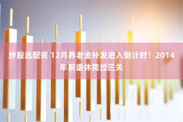 炒股选配资 12月养老金补发进入倒计时！2014年前退休需过三关