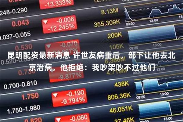 昆明配资最新消息 许世友病重后，部下让他去北京治病，他拒绝：我吵架吵不过他们