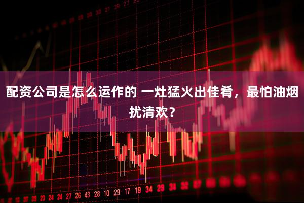 配资公司是怎么运作的 一灶猛火出佳肴，最怕油烟扰清欢？