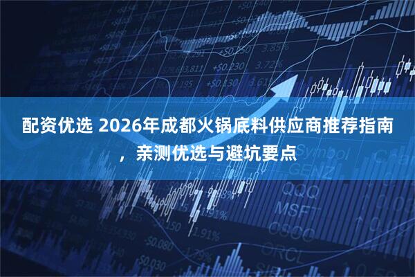 配资优选 2026年成都火锅底料供应商推荐指南，亲测优选与避坑要点