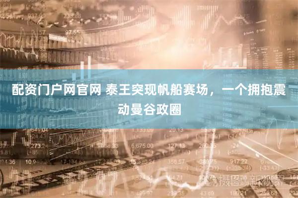 配资门户网官网 泰王突现帆船赛场，一个拥抱震动曼谷政圈