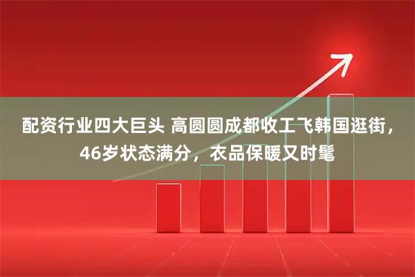 配资行业四大巨头 高圆圆成都收工飞韩国逛街，46岁状态满分，衣品保暖又时髦