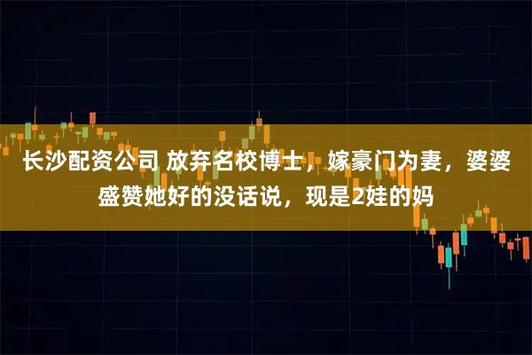 长沙配资公司 放弃名校博士，嫁豪门为妻，婆婆盛赞她好的没话说，现是2娃的妈