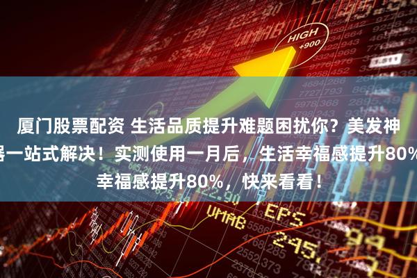 厦门股票配资 生活品质提升难题困扰你？美发神器与厨房利器一站式解决！实测使用一月后，生活幸福感提升80%，快来看看！