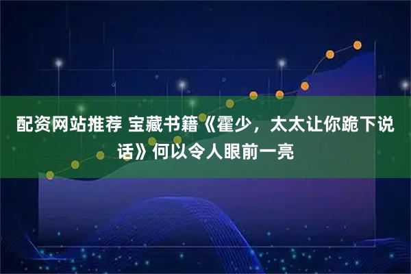 配资网站推荐 宝藏书籍《霍少，太太让你跪下说话》何以令人眼前一亮