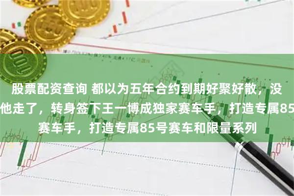 股票配资查询 都以为五年合约到期好聚好散，没想到品牌直接不让他走了，转身签下王一博成独家赛车手，打造专属85号赛车和限量系列