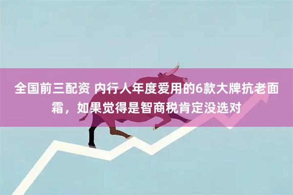 全国前三配资 内行人年度爱用的6款大牌抗老面霜，如果觉得是智商税肯定没选对