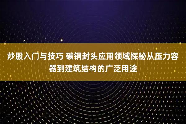 炒股入门与技巧 碳钢封头应用领域探秘从压力容器到建筑结构的广泛用途
