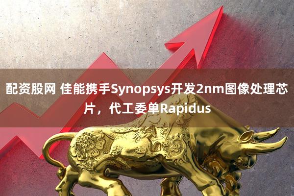 配资股网 佳能携手Synopsys开发2nm图像处理芯片，代工委单Rapidus
