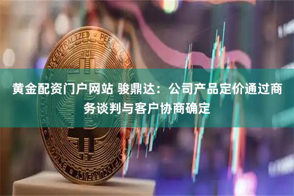 黄金配资门户网站 骏鼎达：公司产品定价通过商务谈判与客户协商确定