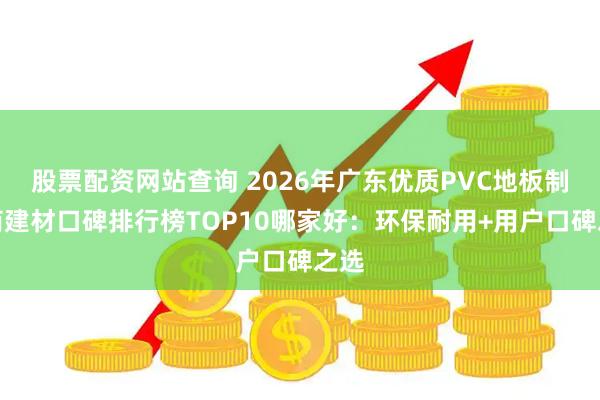 股票配资网站查询 2026年广东优质PVC地板制造商建材口碑排行榜TOP10哪家好：环保耐用+用户口碑之选