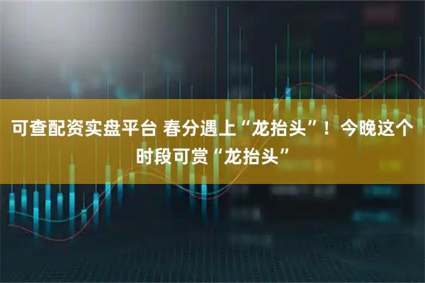 可查配资实盘平台 春分遇上“龙抬头”！今晚这个时段可赏“龙抬头”