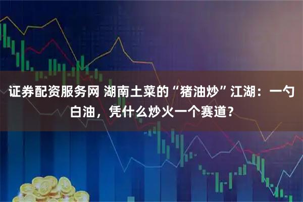 证券配资服务网 湖南土菜的“猪油炒”江湖：一勺白油，凭什么炒火一个赛道？
