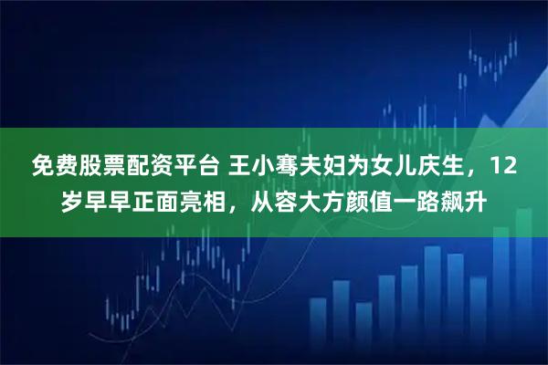 免费股票配资平台 王小骞夫妇为女儿庆生，12岁早早正面亮相，从容大方颜值一路飙升