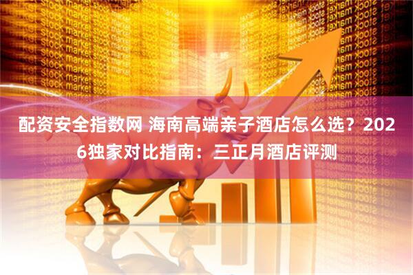 配资安全指数网 海南高端亲子酒店怎么选？2026独家对比指南：三正月酒店评测