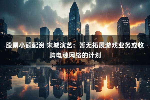 股票小额配资 宋城演艺：暂无拓展游戏业务或收购电魂网络的计划