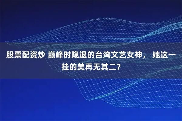股票配资炒 巅峰时隐退的台湾文艺女神， 她这一挂的美再无其二？