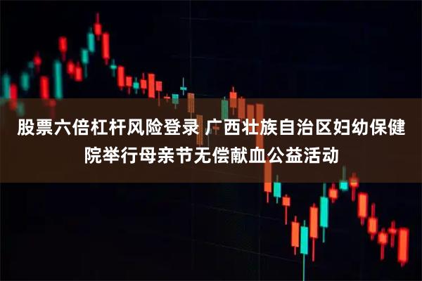 股票六倍杠杆风险登录 广西壮族自治区妇幼保健院举行母亲节无偿献血公益活动